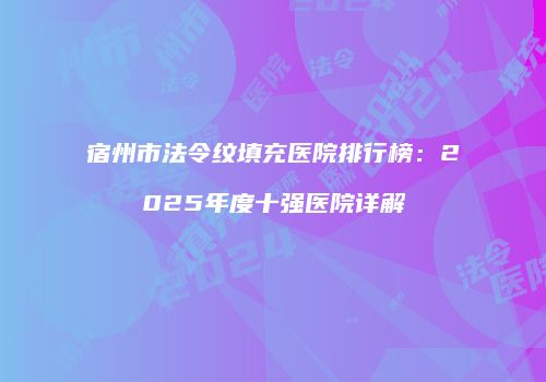 宿州市法令纹填充医院排行榜：2025年度十强医院详解
