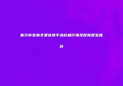嘉兴市生物支架造耳手术价格行情及医院医生推荐