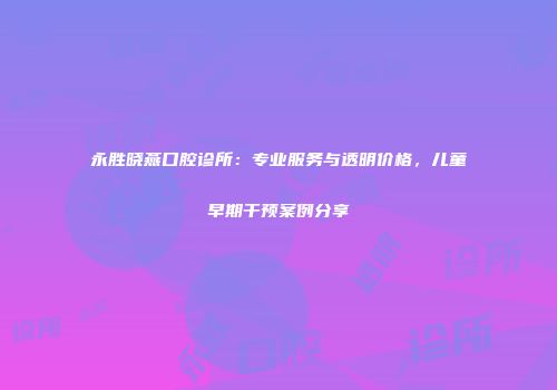 永胜晓燕口腔诊所：专业服务与透明价格，儿童早期干预案例分享