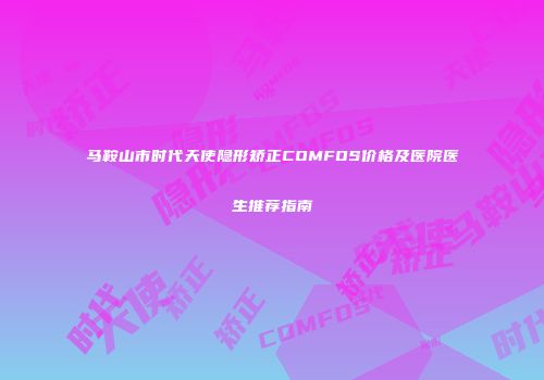 马鞍山市时代天使隐形矫正COMFOS价格及医院医生推荐指南