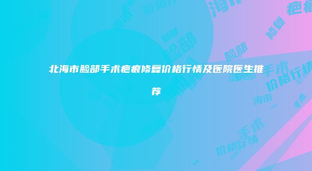 北海市脸部手术疤痕修复价格行情及医院医生推荐