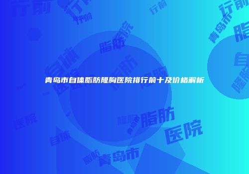 青岛市自体脂肪隆胸医院排行前十及价格解析