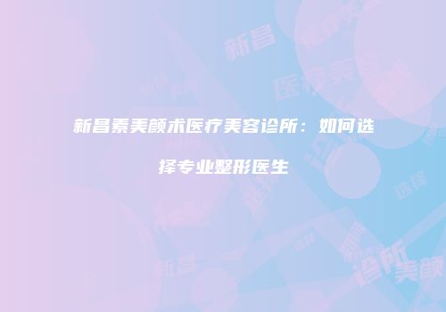 新昌素美颜术医疗美容诊所：如何选择专业整形医生