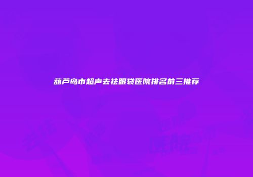 葫芦岛市超声去祛眼袋医院排名前三推荐