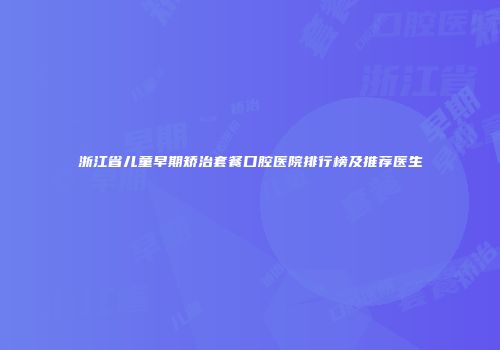 浙江省儿童早期矫治套餐口腔医院排行榜及推荐医生