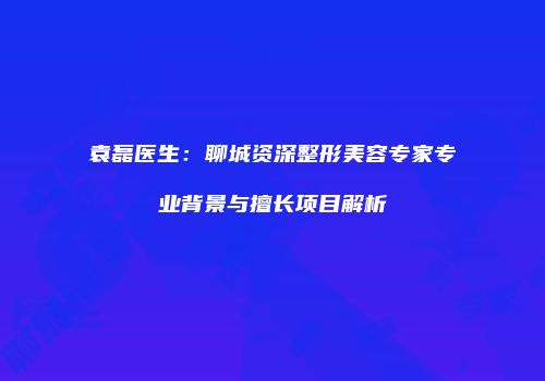 袁磊医生：聊城资深整形美容专家专业背景与擅长项目解析