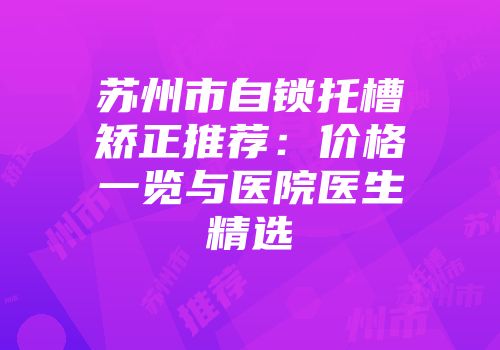 苏州市自锁托槽矫正推荐：价格一览与医院医生精选