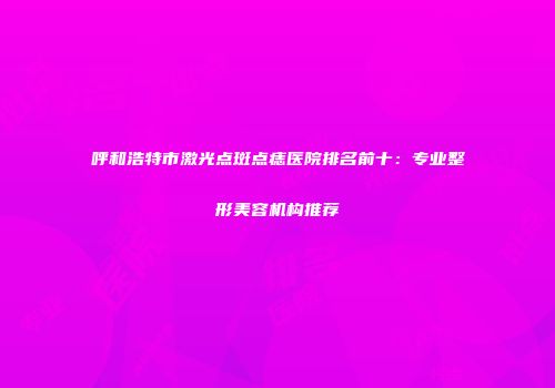 呼和浩特市激光点斑点痣医院排名前十：专业整形美容机构推荐