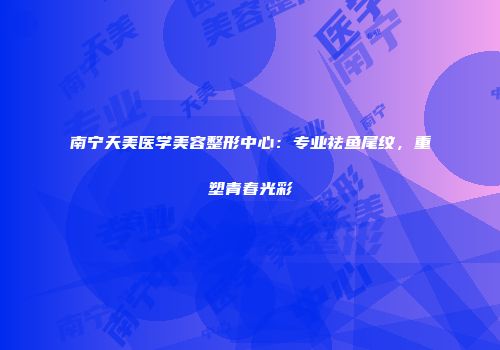 南宁天美医学美容整形中心：专业祛鱼尾纹，重塑青春光彩