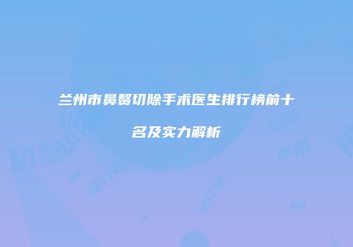 兰州市鼻赘切除手术医生排行榜前十名及实力解析