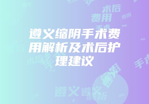遵义缩阴手术费用解析及术后护理建议