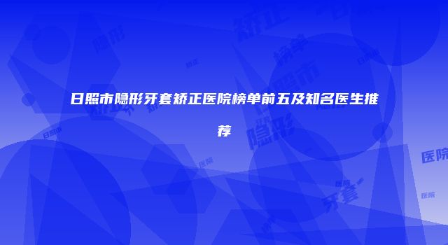 日照市隐形牙套矫正医院榜单前五及知名医生推荐