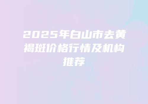 2025年白山市去黄褐斑价格行情及机构推荐