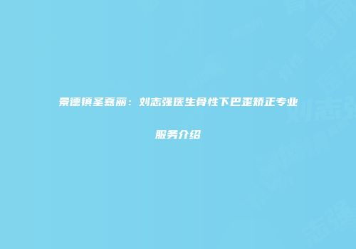 景德镇圣嘉丽：刘志强医生骨性下巴歪矫正专业服务介绍