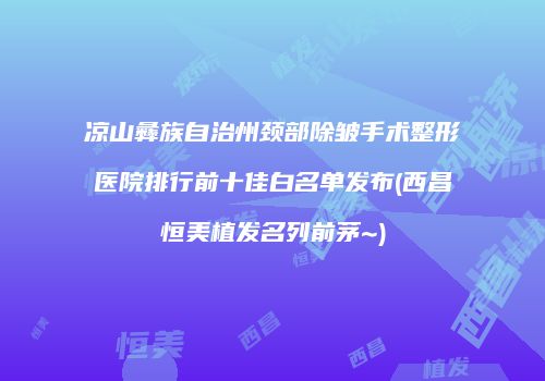 凉山彝族自治州颈部除皱手术整形医院排行前十佳白名单发布(西昌恒美植发名列前茅~)