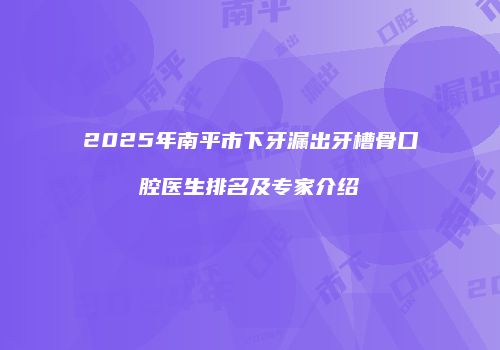2025年南平市下牙漏出牙槽骨口腔医生排名及专家介绍