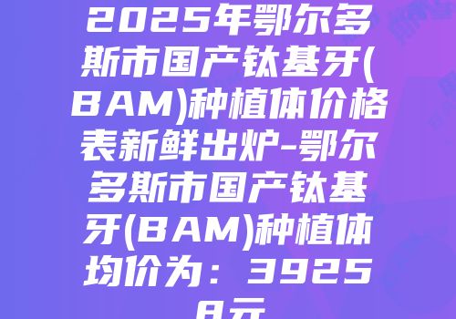 2025年鄂尔多斯市国产钛基牙(BAM)种植体价格表新鲜出炉-鄂尔多斯市国产钛基牙(BAM)种植体均价为：39258元