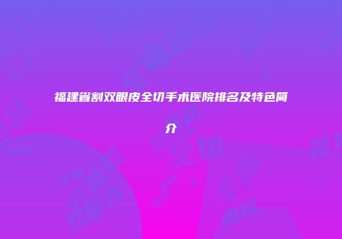福建省割双眼皮全切手术医院排名及特色简介