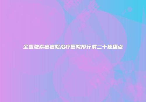 全国激素痘痘脸治疗医院排行前二十佳盘点