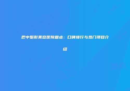 巴中整形美容医院盘点：口碑排行与热门项目介绍