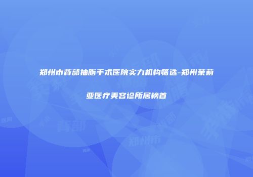 郑州市背部抽脂手术医院实力机构筛选-郑州茉莉亚医疗美容诊所居榜首