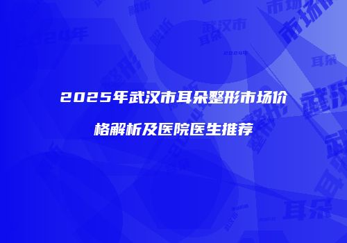 2025年武汉市耳朵整形市场价格解析及医院医生推荐
