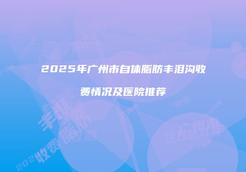 2025年广州市自体脂肪丰泪沟收费情况及医院推荐