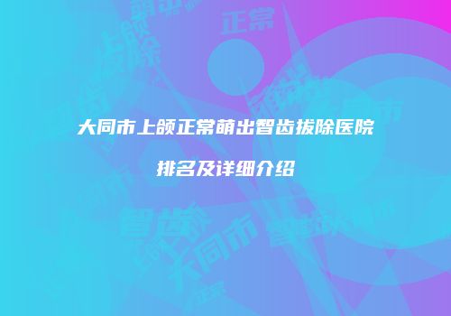 大同市上颌正常萌出智齿拔除医院排名及详细介绍