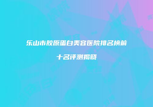 乐山市胶原蛋白美容医院排名榜前十名评测揭晓