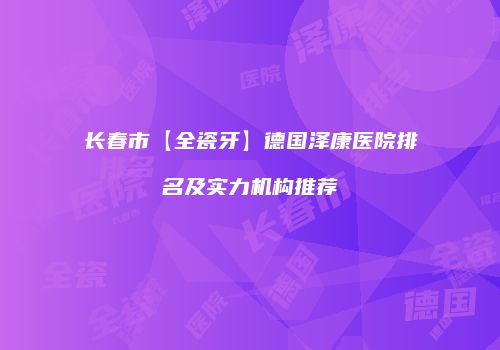 长春市【全瓷牙】德国泽康医院排名及实力机构推荐