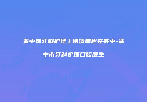 晋中市牙科护理上榜清单也在其中-晋中市牙科护理口腔医生