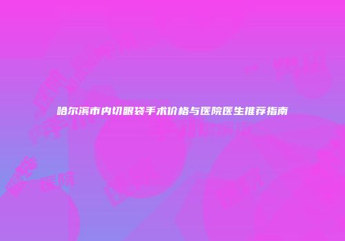 哈尔滨市内切眼袋手术价格与医院医生推荐指南