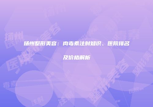 扬州整形美容：肉毒素注射知识、医院排名及价格解析