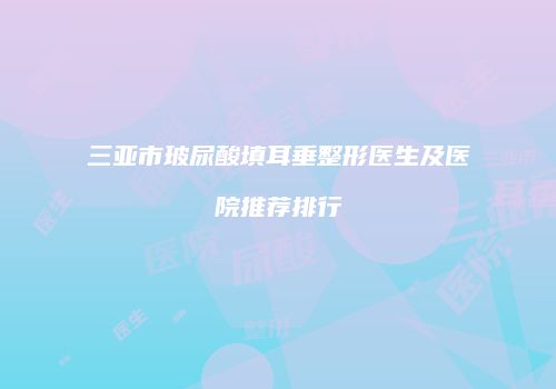 三亚市玻尿酸填耳垂整形医生及医院推荐排行