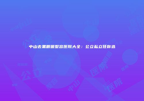 中山去黑眼圈整容医院大全：公立私立任你选