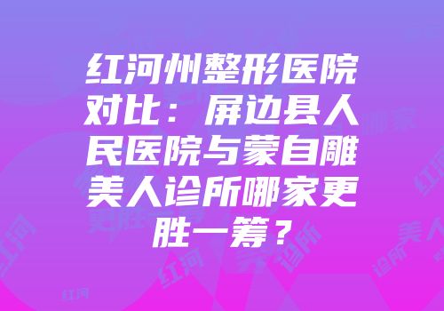 红河州整形医院对比：屏边县人民医院与蒙自雕美人诊所哪家更胜一筹？