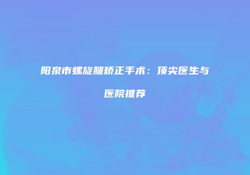 阳泉市螺旋腿矫正手术：顶尖医生与医院推荐