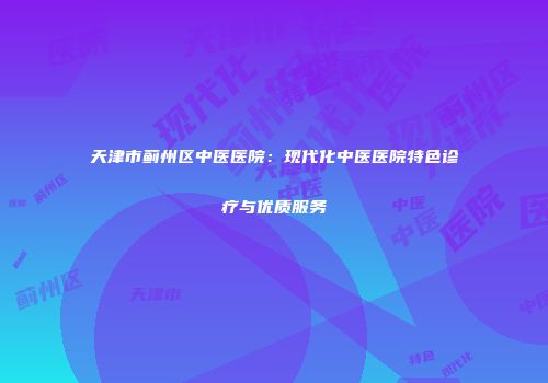 天津市蓟州区中医医院：现代化中医医院特色诊疗与优质服务