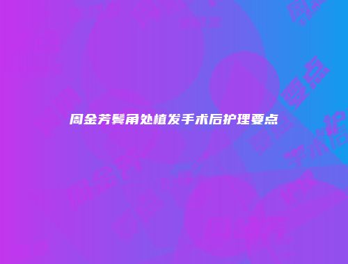 周金芳鬓角处植发手术后护理要点