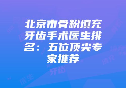 北京市骨粉填充牙齿手术医生排名：五位顶尖专家推荐