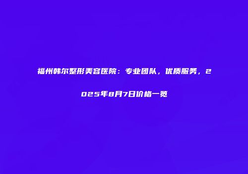 福州韩尔整形美容医院：专业团队，优质服务，2025年8月7日价格一览