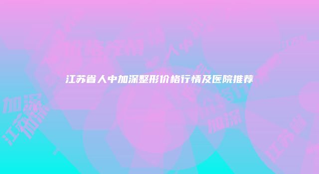 江苏省人中加深整形价格行情及医院推荐