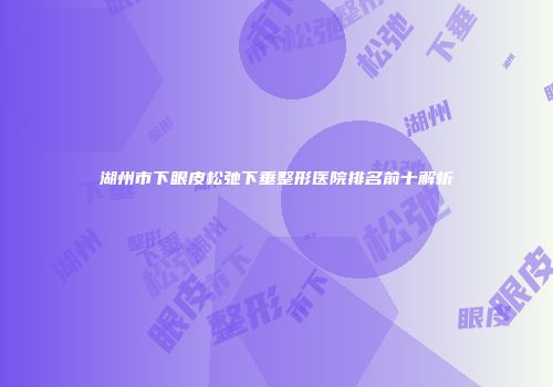 湖州市下眼皮松弛下垂整形医院排名前十解析