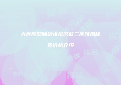 大连额部除皱术排名前三医院揭秘及价格介绍