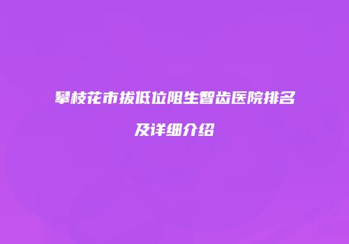 攀枝花市拔低位阻生智齿医院排名及详细介绍