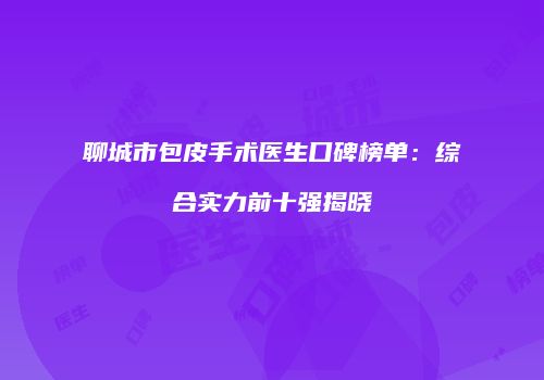 聊城市包皮手术医生口碑榜单：综合实力前十强揭晓