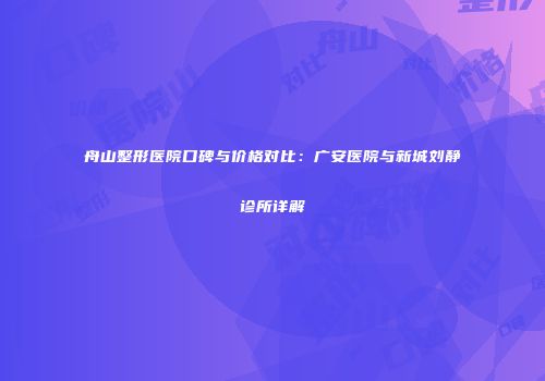 舟山整形医院口碑与价格对比：广安医院与新城刘静诊所详解