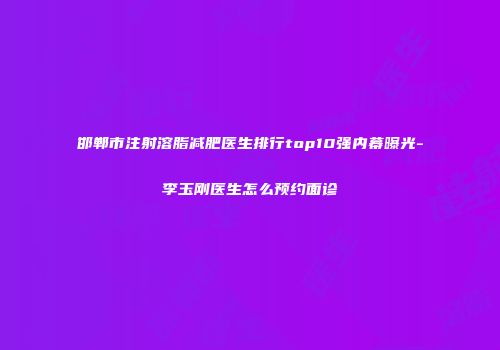邯郸市注射溶脂减肥医生排行top10强内幕曝光-李玉刚医生怎么预约面诊
