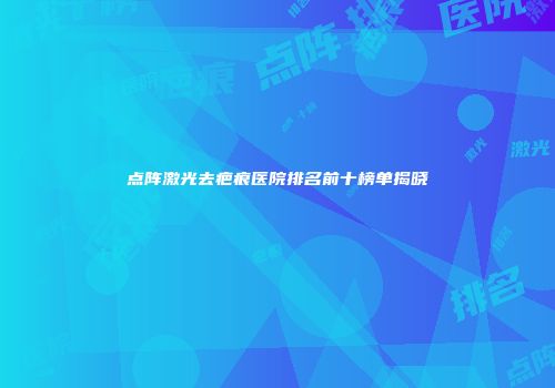 点阵激光去疤痕医院排名前十榜单揭晓