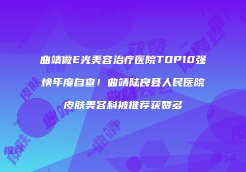曲靖做E光美容治疗医院TOP10强榜年度自查！曲靖陆良县人民医院皮肤美容科被推荐获赞多